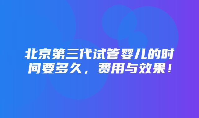 北京第三代试管婴儿的时间要多久，费用与效果！