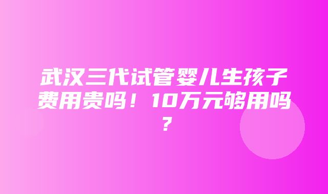 武汉三代试管婴儿生孩子费用贵吗！10万元够用吗？