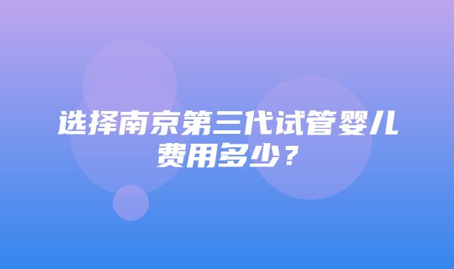 选择南京第三代试管婴儿费用多少？