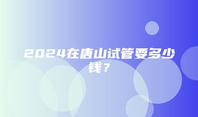 2024在唐山试管要多少钱？