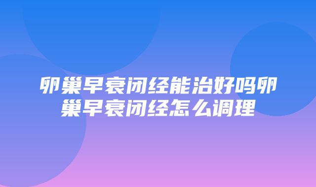 卵巢早衰闭经能治好吗卵巢早衰闭经怎么调理