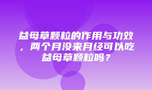 益母草颗粒的作用与功效，两个月没来月经可以吃益母草颗粒吗？