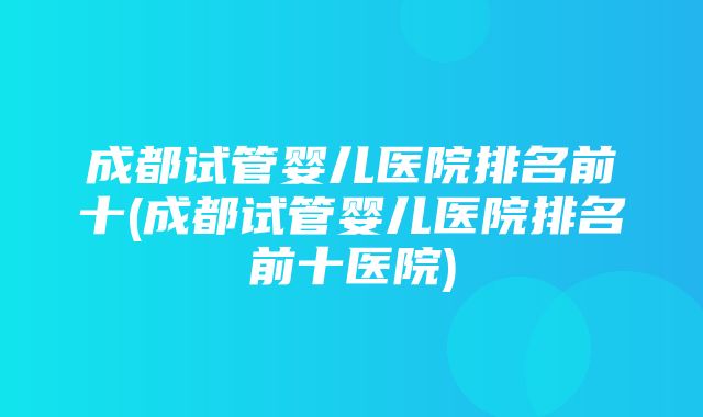 成都试管婴儿医院排名前十(成都试管婴儿医院排名前十医院)