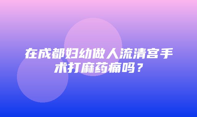 在成都妇幼做人流清宫手术打麻药痛吗？