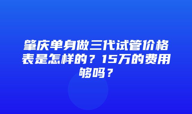 肇庆单身做三代试管价格表是怎样的？15万的费用够吗？