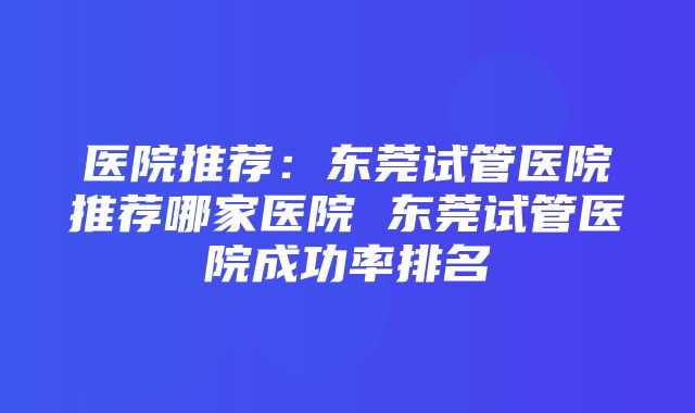 医院推荐：东莞试管医院推荐哪家医院 东莞试管医院成功率排名