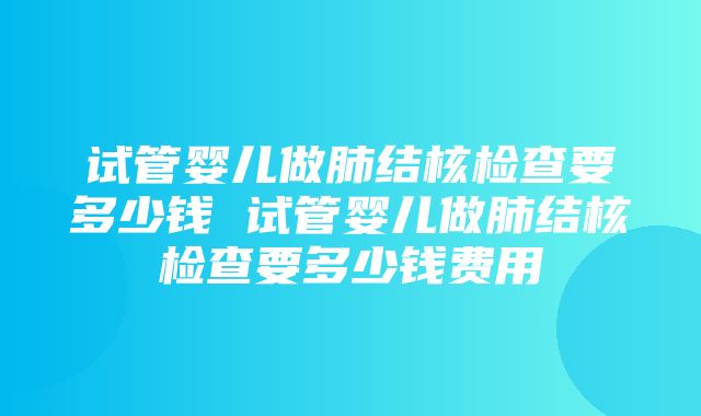 试管婴儿做肺结核检查要多少钱 试管婴儿做肺结核检查要多少钱费用