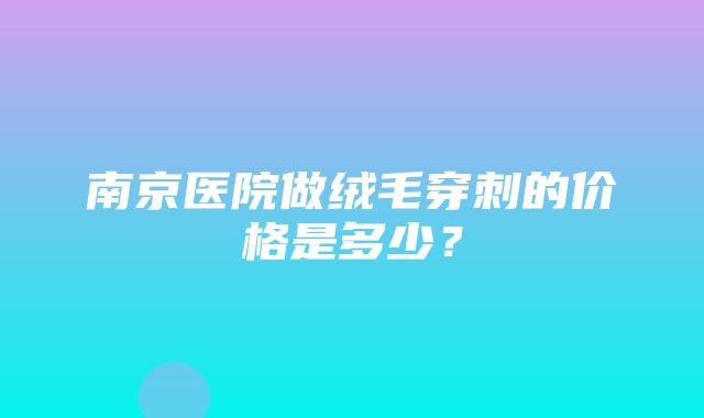 南京医院做绒毛穿刺的价格是多少？