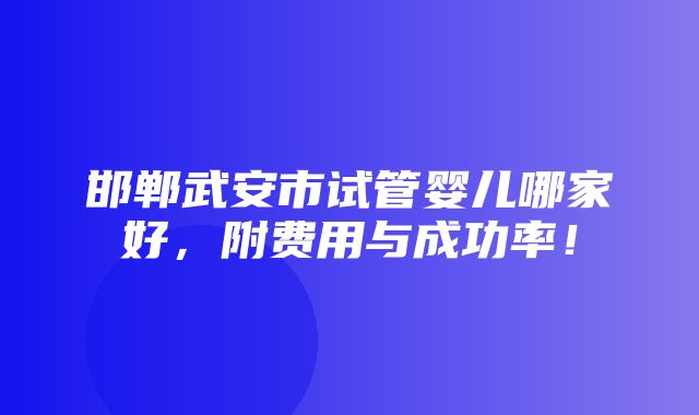 邯郸武安市试管婴儿哪家好，附费用与成功率！