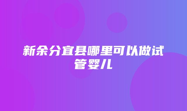 新余分宜县哪里可以做试管婴儿