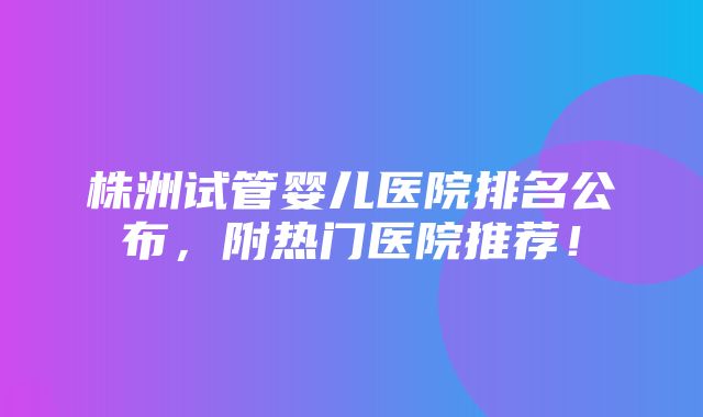 株洲试管婴儿医院排名公布，附热门医院推荐！