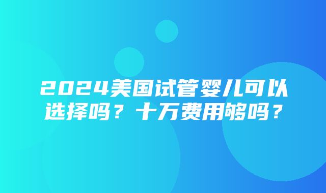 2024美国试管婴儿可以选择吗？十万费用够吗？