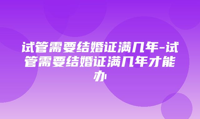 试管需要结婚证满几年-试管需要结婚证满几年才能办