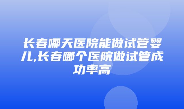 长春哪天医院能做试管婴儿,长春哪个医院做试管成功率高