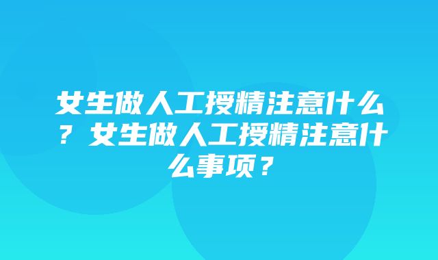 女生做人工授精注意什么？女生做人工授精注意什么事项？