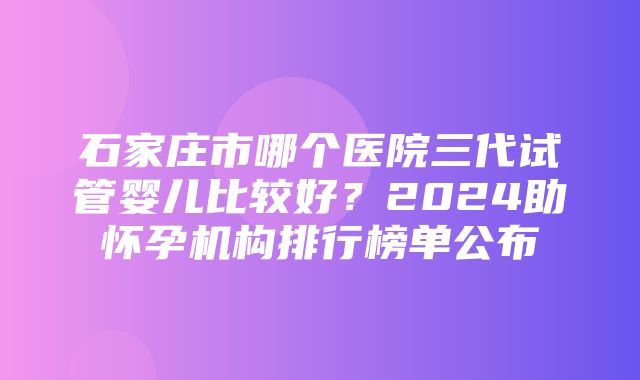 石家庄市哪个医院三代试管婴儿比较好？2024助怀孕机构排行榜单公布