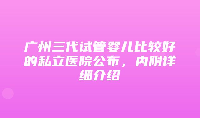 广州三代试管婴儿比较好的私立医院公布，内附详细介绍