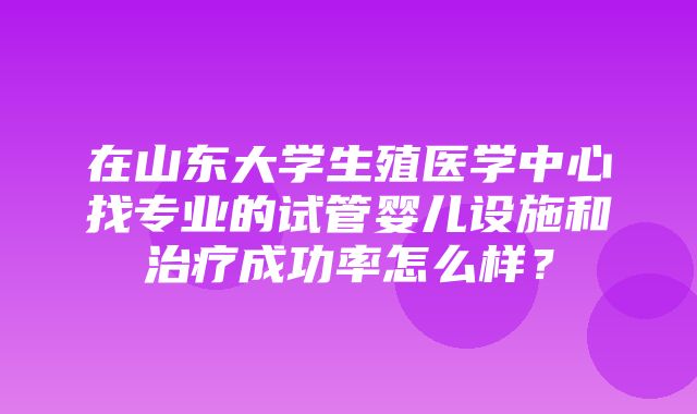 在山东大学生殖医学中心找专业的试管婴儿设施和治疗成功率怎么样？