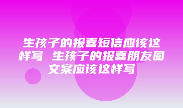 生孩子的报喜短信应该这样写 生孩子的报喜朋友圈文案应该这样写