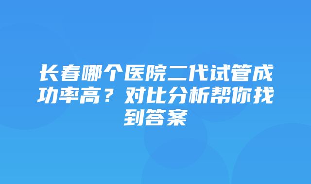 长春哪个医院二代试管成功率高？对比分析帮你找到答案