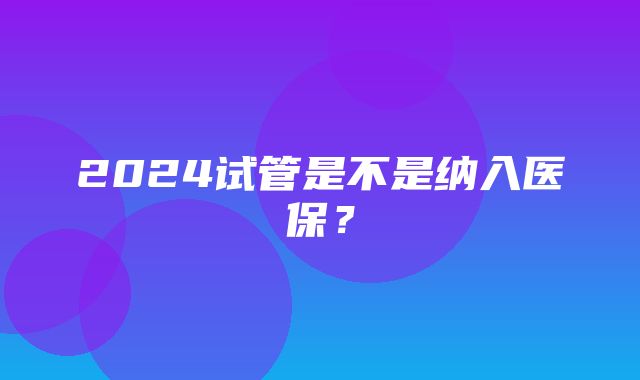 2024试管是不是纳入医保？