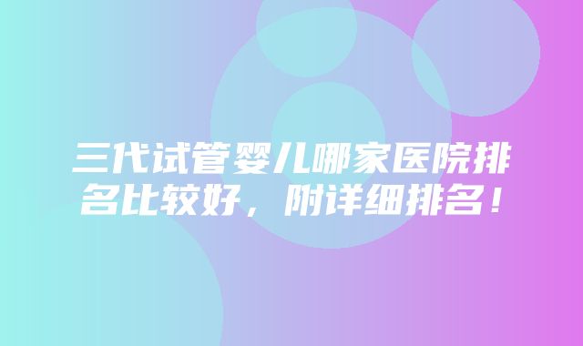 三代试管婴儿哪家医院排名比较好，附详细排名！