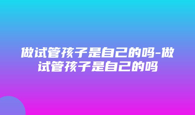 做试管孩子是自己的吗-做试管孩子是自己的吗