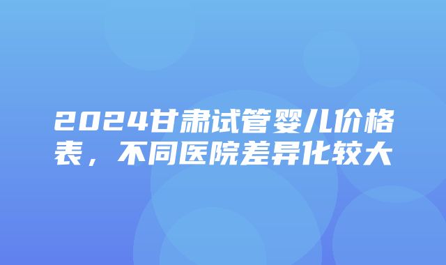 2024甘肃试管婴儿价格表，不同医院差异化较大