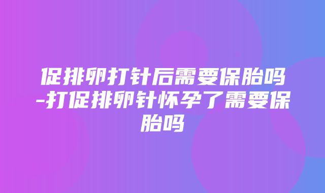 促排卵打针后需要保胎吗-打促排卵针怀孕了需要保胎吗