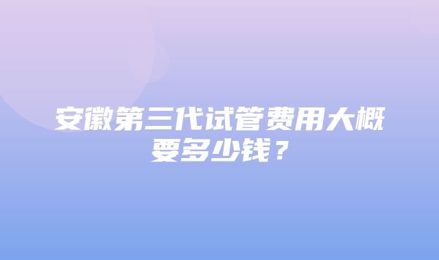 安徽第三代试管费用大概要多少钱？