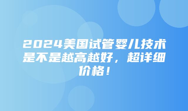 2024美国试管婴儿技术是不是越高越好，超详细价格！