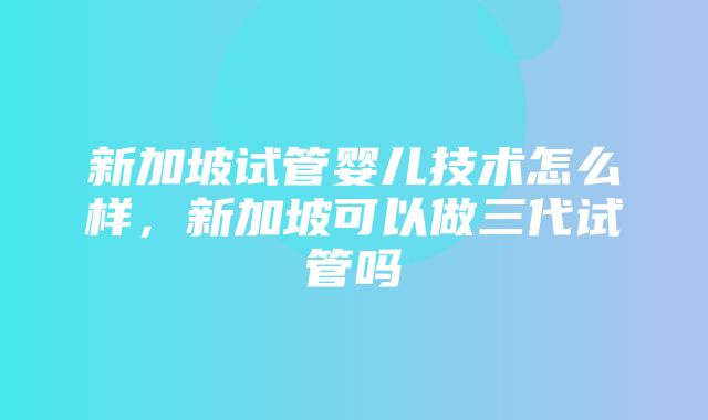 新加坡试管婴儿技术怎么样，新加坡可以做三代试管吗