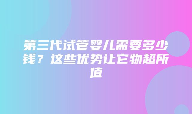 第三代试管婴儿需要多少钱？这些优势让它物超所值