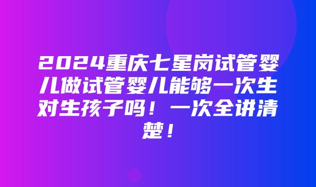 2024重庆七星岗试管婴儿做试管婴儿能够一次生对生孩子吗！一次全讲清楚！