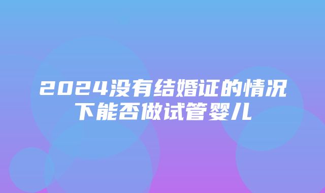 2024没有结婚证的情况下能否做试管婴儿