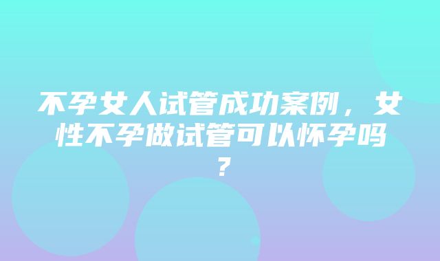 不孕女人试管成功案例，女性不孕做试管可以怀孕吗？