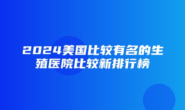 2024美国比较有名的生殖医院比较新排行榜