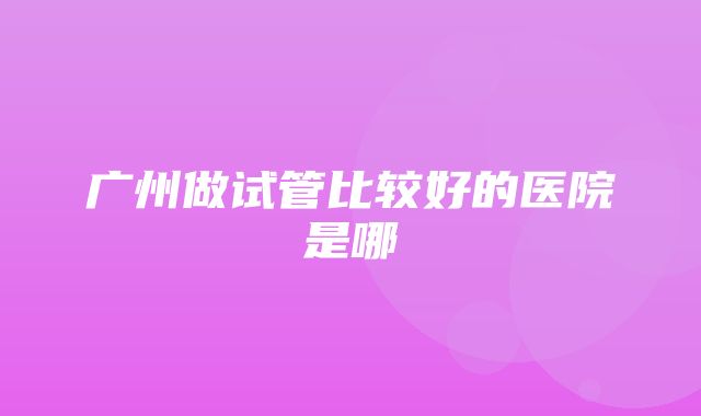 广州做试管比较好的医院是哪