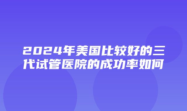 2024年美国比较好的三代试管医院的成功率如何