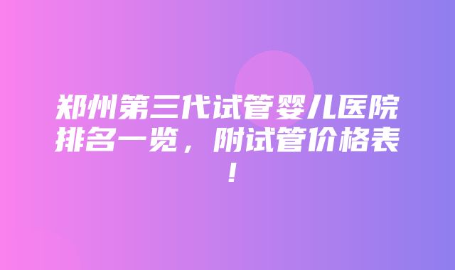 郑州第三代试管婴儿医院排名一览，附试管价格表！