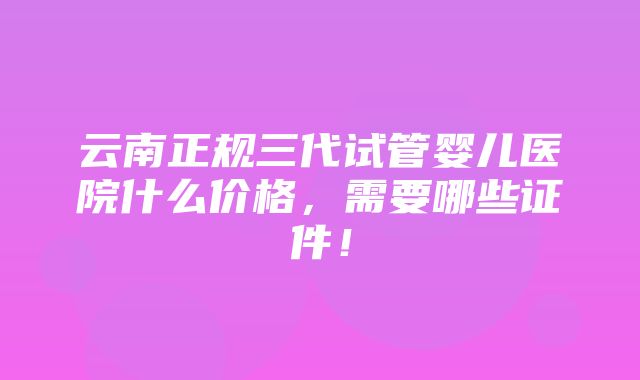 云南正规三代试管婴儿医院什么价格，需要哪些证件！