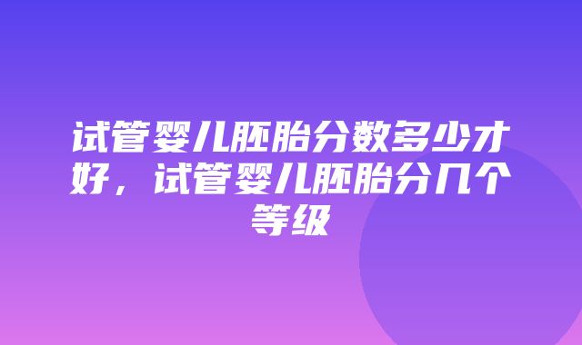 试管婴儿胚胎分数多少才好，试管婴儿胚胎分几个等级