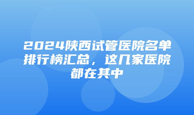 2024陕西试管医院名单排行榜汇总，这几家医院都在其中