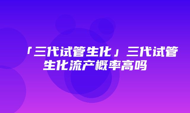 「三代试管生化」三代试管生化流产概率高吗