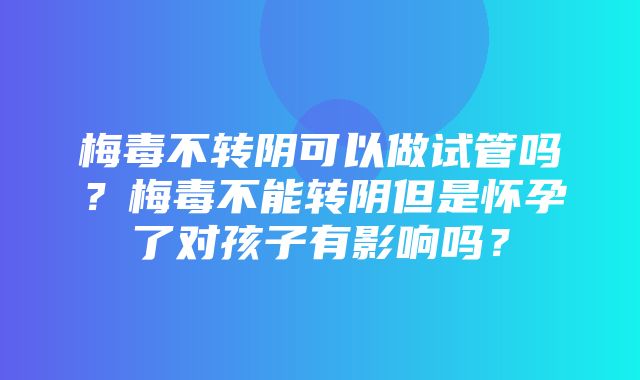 梅毒不转阴可以做试管吗？梅毒不能转阴但是怀孕了对孩子有影响吗？