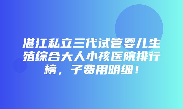 湛江私立三代试管婴儿生殖综合大人小孩医院排行榜，子费用明细！