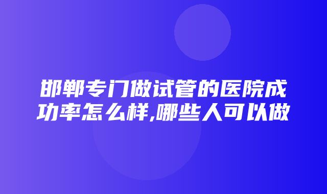 邯郸专门做试管的医院成功率怎么样,哪些人可以做