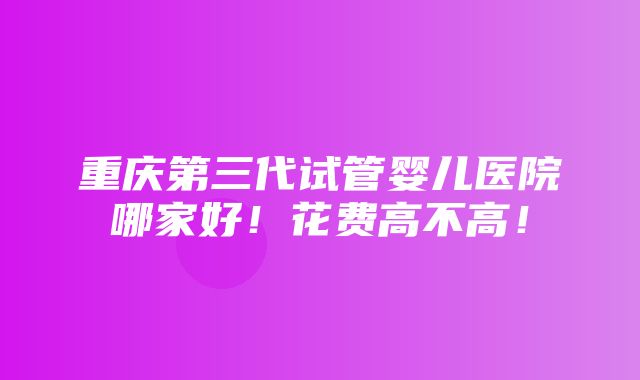 重庆第三代试管婴儿医院哪家好！花费高不高！