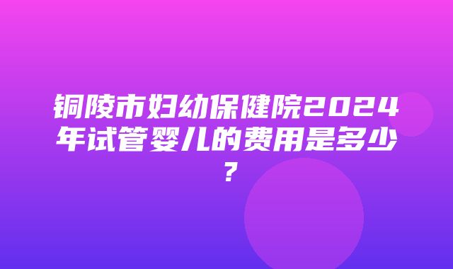 铜陵市妇幼保健院2024年试管婴儿的费用是多少？