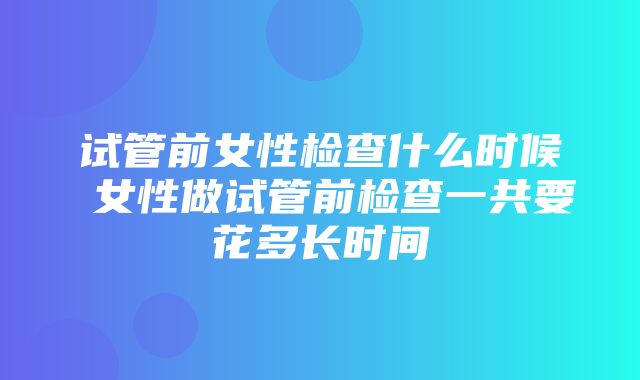 试管前女性检查什么时候 女性做试管前检查一共要花多长时间